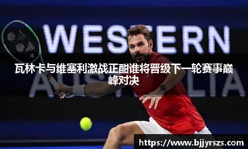 瓦林卡与维塞利激战正酣谁将晋级下一轮赛事巅峰对决