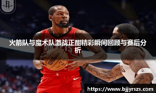 火箭队与魔术队激战正酣精彩瞬间回顾与赛后分析